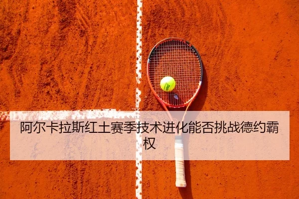 阿尔卡拉斯红土赛季技术进化能否挑战德约霸权