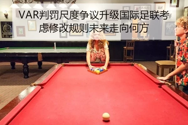 VAR判罚尺度争议升级国际足联考虑修改规则未来走向何方